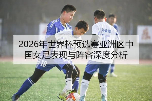 2026年世界杯预选赛亚洲区中国女足表现与阵容深度分析