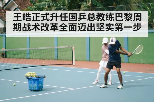 王皓正式升任国乒总教练巴黎周期战术改革全面迈出坚实第一步